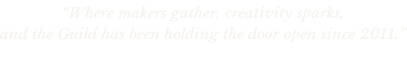 “Where makers gather, creativity sparks,  and the Guild has been holding the door open since 2011.”