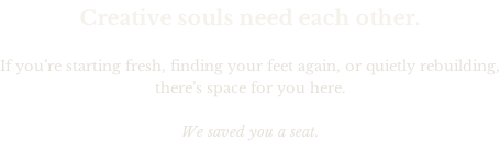 Creative souls need each other.  If you’re starting fresh, finding your feet again, or quietly rebuilding, there’s space for you here.  We saved you a seat.
