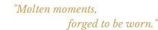 "Molten moments,  forged to be worn."