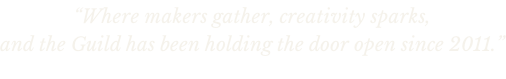 “Where makers gather, creativity sparks,  and the Guild has been holding the door open since 2011.”